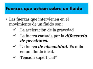 Fuerzas que actúan sobre un fluido
• Las fuerzas que intervienen en el
movimiento de un fluido son:
 La aceleración de la gravedad
 La fuerza causada por la diferencia
de presiones.
 La fuerza de viscosidad. Es nula
en un fluido ideal.
 Tensión superficial*
 