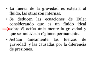 • La fuerza de la gravedad es externa al
fluido, las otras son internas.
• Se deducen las ecuaciones de Euler
considerando que es un fluido ideal
sobre él actúa únicamente la gravedad y
que se mueve en régimen permanente.
• Actúan únicamente las fuerzas de
gravedad y las causadas por la diferencia
de presiones.
 