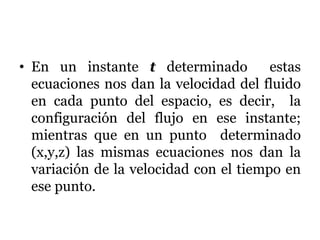 • En un instante t determinado estas
ecuaciones nos dan la velocidad del fluido
en cada punto del espacio, es decir, la
configuración del flujo en ese instante;
mientras que en un punto determinado
(x,y,z) las mismas ecuaciones nos dan la
variación de la velocidad con el tiempo en
ese punto.
 