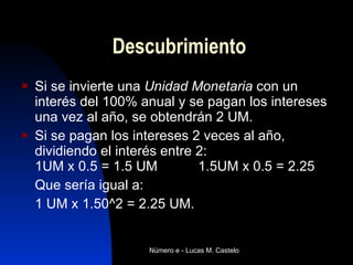 Descubrimiento Si se invierte una  Unidad Monetaria  con un interés del 100% anual y se pagan los intereses una vez al año, se obtendrán 2 UM.  Si se pagan los intereses 2 veces al año, dividiendo el interés entre 2:  1UM x 0.5 = 1.5 UM 1.5UM x 0.5 = 2.25 Que sería igual a: 1 UM x 1.50^2 = 2.25 UM.  