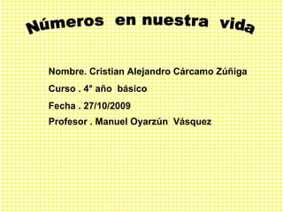 Números  en nuestra  vida  Nombre. Cristian Alejandro Cárcamo Zúñiga  Curso . 4° año  básico  Fecha . 27/10/2009 Profesor . Manuel Oyarzún  Vásquez   