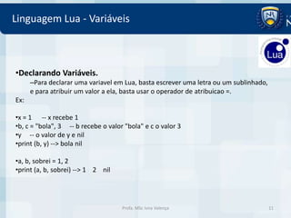 Linguagem Lua - Variáveis



•Declarando Variáveis.
      –Para declarar uma variavel em Lua, basta escrever uma letra ou um sublinhado,
      e para atribuir um valor a ela, basta usar o operador de atribuicao =.
Ex:

•x = 1 -- x recebe 1
•b, c = "bola", 3 -- b recebe o valor "bola" e c o valor 3
•y -- o valor de y e nil
•print (b, y) --> bola nil

•a, b, sobrei = 1, 2
•print (a, b, sobrei) --> 1 2 nil




                                     Profa. MSc Ivna Valença                           11
 