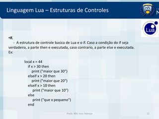 Linguagem Lua – Estruturas de Controles



•If.
    - A estrutura de controle basica de Lua e o if. Caso a condição do if seja
verdadeira, a parte then e executada, caso contrario, a parte else e executada.
Ex:

         local x = 44
           if x > 30 then
              print ("maior que 30")
           elseif x > 20 then
              print ("maior que 20")
           elseif x > 10 then
               print ("maior que 10")
           else
               print ("que x pequeno")
           end

                                    Profa. MSc Ivna Valença                       12
 