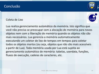 Conclusão


 Coleta de Lixo

 Lua realiza gerenciamento automático da memória. Isto significa que
 você não precisa se preocupar com a alocação de memória para novos
 objetos nem com a liberação de memória quando os objetos não são
 mais necessários. Lua gerencia a memória automaticamente
 executando um coletor de lixo de tempos em tempos para coletar
 todos os objetos mortos (ou seja, objetos que não são mais acessíveis
 a partir de Lua). Toda memória usada por Lua está sujeita ao
 gerenciamento automático de memória: tabelas, userdata, funções,
 fluxos de execução, cadeias de caracteres, etc.



                             Profa. MSc Ivna Valença                 14
 