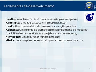 Ferramentas de desenvolvimento


 •LuaDoc: uma ferramenta de documentação para código lua;
 •LuaEclipse: Uma IDE baseada em Eclipse para Lua;
 •LuaProfiler: Um medidor de tempos de execução para Lua;
 •LuaRocks: Um sistema de distribuição e gerenciamento de módulos
 Lua. Utilizados pela maioria dos projetos aqui apresentados;
 •RemDebug: Um depurador remoto para Lua;
 •Shake: Uma maquina de testes simples e transparente para Lua




                            Profa. MSc Ivna Valença                 15
 