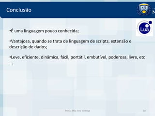 Conclusão


 •É uma linguagem pouco conhecida;

 •Vantajosa, quando se trata de linguagem de scripts, extensão e
 descrição de dados;

 •Leve, eficiente, dinâmica, fácil, portátil, embutível, poderosa, livre, etc
 ...




                                Profa. MSc Ivna Valença                    18
 