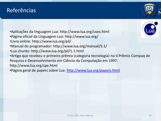 Referências


 •Aplicações da linguagem Lua: http://www.lua.org/uses.html
 •Página oficial da Linguagem Lua: http://www.lua.org/
 •Livro online: http://www.lua.org/pil/
 •Manual do programador: http://www.lua.org/manual/5.1/
 •Lua chunks: http://www.lua.org/pil/1.1.html
 •Artigo que recebeu o primeiro prêmio (categoria tecnologia) no II Prêmio Compaq de
 Pesquisa e Desenvolvimento em Ciência da Computação em 1997:
 http://www.lua.org/spe.html
 •Página geral de papers sobre Lua: http://www.lua.org/papers.html




                                   Profa. MSc Ivna Valença                         19
 
