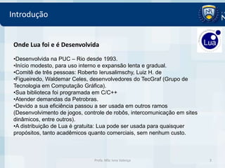 Introdução


 Onde Lua foi e é Desenvolvida

 •Desenvolvida na PUC – Rio desde 1993.
 •Início modesto, para uso interno e expansão lenta e gradual.
 •Comitê de três pessoas: Roberto Ierusalimschy, Luiz H. de
 •Figueiredo, Waldemar Celes, desenvolvedores do TecGraf (Grupo de
 Tecnologia em Computação Gráfica).
 •Sua biblioteca foi programada em C/C++
 •Atender demandas da Petrobras.
 •Devido a sua eficiência passou a ser usada em outros ramos
 (Desenvolvimento de jogos, controle de robôs, intercomunicação em sites
 dinâmicos, entre outros).
 •A distribuição de Lua é gratuita: Lua pode ser usada para quaisquer
 propósitos, tanto acadêmicos quanto comerciais, sem nenhum custo.



                                Profa. MSc Ivna Valença                    3
 