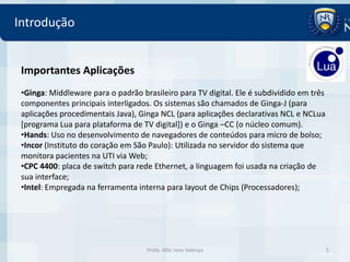 Introdução


 Importantes Aplicações
 •Ginga: Middleware para o padrão brasileiro para TV digital. Ele é subdividido em três
 componentes principais interligados. Os sistemas são chamados de Ginga-J (para
 aplicações procedimentais Java), Ginga NCL (para aplicações declarativas NCL e NCLua
 [programa Lua para plataforma de TV digital]) e o Ginga –CC (o núcleo comum).
 •Hands: Uso no desenvolvimento de navegadores de conteúdos para micro de bolso;
 •Incor (Instituto do coração em São Paulo): Utilizada no servidor do sistema que
 monitora pacientes na UTI via Web;
 •CPC 4400: placa de switch para rede Ethernet, a linguagem foi usada na criação de
 sua interface;
 •Intel: Empregada na ferramenta interna para layout de Chips (Processadores);




                                    Profa. MSc Ivna Valença                               5
 