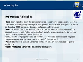 Introdução


 Importantes Aplicações
 •Robô Crazy Ivan: Lua é um dos componentes do seu cérebro, responsável, segundos
 fabricantes do robô, pela parte Lógica. Ivan ganhou o concurso de inteligência artificial
 da RoboCup 2000, concursos de robôs realizados na Dinamarca;
 •AXAF ( Advanced X-ray Astrophysics Facility): Terceiros dos grandes observatórios
 espaciais lançados pela NASA, tem a tarefa de simular os sinais recebidos do espaço,
 Lua é uma das linguagens utilizadas para tal;
 •NASA: Lua foi a linguagem usada no controle dos níveis de concentração de gases
 perigosos na preparação para o lançamento de ônibus espacial;
 •Petrobras: Principal usuária, utilizando principalmente em visualizações de perfis
 geológicos;
 •Adobe Photoshop Lightroom: Tratamento de imagem;




                                     Profa. MSc Ivna Valença                             6
 