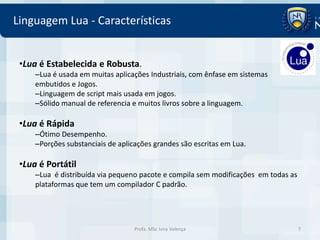 Linguagem Lua - Características


 •Lua é Estabelecida e Robusta.
     –Lua é usada em muitas aplicações Industriais, com ênfase em sistemas
     embutidos e Jogos.
     –Linguagem de script mais usada em jogos.
     –Sólido manual de referencia e muitos livros sobre a linguagem.

 •Lua é Rápida
     –Ótimo Desempenho.
     –Porções substanciais de aplicações grandes são escritas em Lua.

 •Lua é Portátil
     –Lua é distribuída via pequeno pacote e compila sem modificações em todas as
     plataformas que tem um compilador C padrão.




                                   Profa. MSc Ivna Valença                          7
 