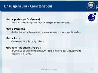 Linguagem Lua - Características


 •Lua é poderosa (e simples)
     –Meta-Mecanismos para a implementação de construções.

 •Lua é Pequena
     –Incluir Lua em aplicacoes nao aumenta quase em nada seu tamanho.

 •Lua é Livre
     –Softeware livre de codigo aberto.

 •Lua tem Importancia Global
     –HOPL III, a 3a Conferência da ACM sobre a História das Linguagens de
     Programação – 2007.




                                   Profa. MSc Ivna Valença                   8
 