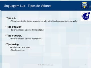 Linguagem Lua - Tipos de Valores


 •Tipo nil.
     –Valor indefinido, todas as variáveis não inicializadas assumem esse valor.

 •Tipo boolean.
     –Representa os valores true ou false.

 •Tipo number.
     –Representa os valores numéricos.

 •Tipo string.
     –Cadeia de caracteres.
     –São Imutáveis.




                                    Profa. MSc Ivna Valença                        9
 