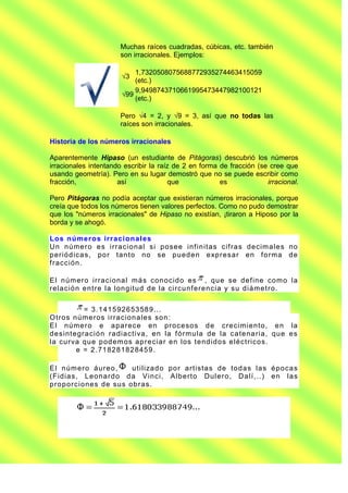 Muchas raíces cuadradas, cúbicas, etc. también
                        son irracionales. Ejemplos:

                            1,7320508075688772935274463415059
                        √3
                            (etc.)
                            9,9498743710661995473447982100121
                        √99
                            (etc.)

                        Pero √4 = 2, y √9 = 3, así que no todas las
                        raíces son irracionales.

Historia de los números irracionales

Aparentemente Hipaso (un estudiante de Pitágoras) descubrió los números
irracionales intentando escribir la raíz de 2 en forma de fracción (se cree que
usando geometría). Pero en su lugar demostró que no se puede escribir como
fracción,             así               que            es             irracional.

Pero Pitágoras no podía aceptar que existieran números irracionales, porque
creía que todos los números tienen valores perfectos. Como no pudo demostrar
que los "números irracionales" de Hipaso no existían, ¡tiraron a Hiposo por la
borda y se ahogó.

Los núme ros irrac i ona l es
Un n ú me ro e s irra cio n a l si p o se e inf in it a s cif ra s d e cim a le s no
p e rió d ica s , po r ta n t o no se pu ed e n e xp re sa r en f o rma d e
f ra cción .

E l n úm e ro irra cio na l má s con o cid o es , qu e se d ef in e co m o la
re la ció n en t re la lon git u d d e la circu nf e re n cia y su d iá me t ro .


             = 3 . 1 41 5 92 6 53 58 9. . .
O t ro s n úme ro s irra cio n a le s so n :
E l n ú me ro e a pa re ce e n p ro ce so s d e cre cim ien to , e n la
d e sin te gra ció n ra dia ct iva , e n la f ó rmu la de la ca te na ria , qu e es
la cu rva qu e p od em o s a p re cia r e n los t e nd id o s e lé ct rico s.
          e = 2 . 71 82 8 18 2 845 9 .

E l n úm e ro áu re o ,     u t iliza d o po r a rt ist a s de to d a s la s é po ca s
(Fid ia s, L e o na rd o d a V in ci, A lb e rt o Du le ro , Da lí, . . ) e n la s
p ro p o rcio ne s de su s o b ra s.
 