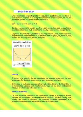E CU ACI O N DE 2 ª

Una ecuación de segundo grado 1 2 o ecuación cuadrática, es aquella en la
cual la mayor potencia de la incógnita considerada en la ecuación, es dos. La
expresión general de una ecuación cuadrática es



Donde x representa la variable y a, b y c son constantes; a es un coeficiente
cuadrático (distinto de 0), b el coeficiente lineal y c es el término independiente.

La gráfica de una función cuadrática es una parábola. La ecuación cuadrática
proporciona las intersecciones de la parábola con el eje de las abscisas, que
pueden ser en dos puntos, en uno o ninguno.




Historia

El origen y la solución de las ecuaciones de segundo grado son de gran
antigüedad. En Babilonia se conocieron algoritmos para resolverla.

En Europa: a) en Grecia las desarrolló el matemático Diofanto de Alejandría; b)
el matemático judeoespañol Abraham bar Hiyya, en su Líber embadorum,
introdujo la solución de estas ecuaciones.

Fórmula cuadrática

De una ecuación cuadrática con coeficientes reales o complejos existen
siempre dos soluciones, no necesariamente distintas, llamadas raíces, que
pueden ser reales o complejas. Se denomina fórmula cuadrática3 a la
ecuación que proporciona las raíces de la ecuación cuadrática:
 