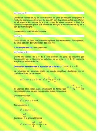Donde los valores de a y de c son distintos de cero. Se resuelve despejando x
mediante operaciones inversas. Su solución son dos raíces reales que difieren
en el signo si los valores de a y de c son de signo contrario, o bien dos
números imaginarios puros que difieren en el signo si los valores de a y de c
son del mismo signo.

Una ecuación cuadrática incompleta:



Con a distinto de cero. Prácticamente aparece muy raras veces. Por supuesto,
su única solución de multiplicidad dos es x = 0.

3. Incompleta mixta. Se expresa así:



Donde los valores de a y de b son distintos de cero. Se resuelve por
factorización de x. Siempre su solución es la trivial x1 = 0. En números
imaginarios no hay solución.

Deducción para resolver la ecuación de la forma

La ecuación de segundo grado se puede simplificar dividiendo por el
coeficiente líder, de forma que




Si usamos otras letras para simplificarlo de forma que           y         la
demostración (que es algo más sencilla) queda como sigue:

Desde la ecuación



Transponiendo n




Sumando      a ambos términos
 