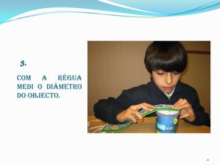 Com a régua
medi o diâmetro
do objecto.




                  11
 