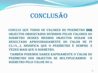 CONCLUSÃO
Conclui que todos os valores do perímetro dos
objectos observados divididos pelos valores do
diâmetro desses mesmos objectos deram um
resultado aproximadamente do valor de pi
(3,14…). Significa que o perímetro é sempre 3
vezes mais que o diâmetro.
 Também podemos saber rapidamente o valor do
perímetro dos objectos se multiplicarmos o
diâmetro pelo valor do π.

                                             13
 