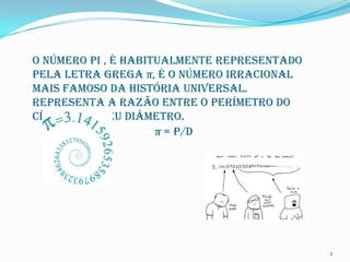 O número Pi , é habitualmente representado
pela letra grega π, é o número irracional
mais famoso da história universal.
Representa a razão entre o perímetro do
círculo e o seu diâmetro.
                     π = p/D




                                             2
 