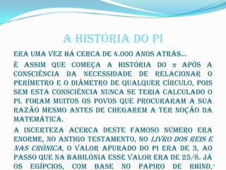 A HISTÓRIA DO PI
Era uma vez há cerca de 4.000 anos atrás…
É assim que começa a história do π após a
consciência da necessidade de relacionar o
perímetro e o diâmetro de qualquer círculo, pois
sem esta consciência nunca se teria calculado o
Pi. Foram muitos os povos que procuraram a sua
razão mesmo antes de chegarem a ter noção da
matemática.
A incerteza acerca deste famoso número era
enorme, no Antigo Testamento, no Livro dos Reis e
nas Crónica, o valor apurado do Pi era de 3, ao
passo que na Babilónia esse valor era de 25/8. Já
os Egípcios, com base no papiro de Rhind, 3
 