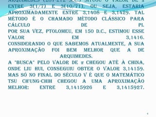 Arquimedes (287-212 a.C.) situou o valor de π
entre 3(1/7) e 3(10/71), ou seja, estaria
aproximadamente entre 3,1408 e 3,1429. Tal
método é o chamado método clássico para
cálculo                  de                    pi.
Por sua vez, Ptolomeu, em 150 d.C., estimou esse
valor                 em                   3,1416.
Considerando o que sabemos atualmente, a sua
aproximação foi bem melhor que a de
                  Arquimedes.
A "busca" pelo valor de π chegou até à China,
onde Liu Hui, conseguiu obter o valor 3,14159.
Mas só no final do século V é que o matemático
Tsu Ch'ung-chih chegou a uma aproximação
melhor:    entre    3,1415926    e     3,1415927.



                                                     4
 