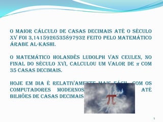 O maior cálculo de casas decimais até o século
XV foi 3,1415926535897932 feito pelo matemático
árabe al-Kashi.

O matemático holandês Ludolph van Ceulen, no
final do século XVI, calculou um valor de π com
35 casas decimais.

Hoje em dia é relativamente mais fácil, com os
computadores modernos que calculam até
bilhões de casas decimais para π .


                                                  5
 