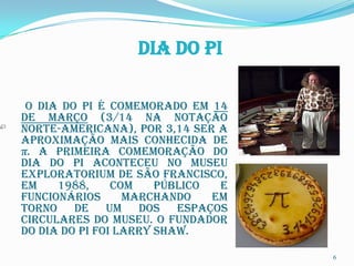 Dia do Pi

 O Dia do Pi é comemorado em 14
de março (3/14 na notação
norte-americana), por 3,14 ser a
aproximação mais conhecida de
π. A primeira comemoração do
Dia do Pi aconteceu no museu
Exploratorium de São Francisco,
em    1988,     com    público  e
funcionários      marchando    em
torno de um dos espaços
circulares do museu. O fundador
do Dia do Pi foi Larry Shaw.

                                    6
 