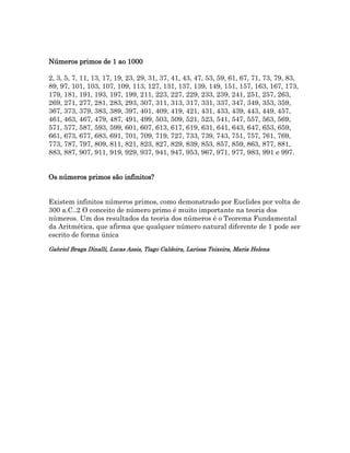 Números primos de 1 ao 1000
2, 3, 5, 7, 11, 13, 17, 19, 23, 29, 31, 37, 41, 43, 47, 53, 59, 61, 67, 71, 73, 79, 83,
89, 97, 101, 103, 107, 109, 113, 127, 131, 137, 139, 149, 151, 157, 163, 167, 173,
179, 181, 191, 193, 197, 199, 211, 223, 227, 229, 233, 239, 241, 251, 257, 263,
269, 271, 277, 281, 283, 293, 307, 311, 313, 317, 331, 337, 347, 349, 353, 359,
367, 373, 379, 383, 389, 397, 401, 409, 419, 421, 431, 433, 439, 443, 449, 457,
461, 463, 467, 479, 487, 491, 499, 503, 509, 521, 523, 541, 547, 557, 563, 569,
571, 577, 587, 593, 599, 601, 607, 613, 617, 619, 631, 641, 643, 647, 653, 659,
661, 673, 677, 683, 691, 701, 709, 719, 727, 733, 739, 743, 751, 757, 761, 769,
773, 787, 797, 809, 811, 821, 823, 827, 829, 839, 853, 857, 859, 863, 877, 881,
883, 887, 907, 911, 919, 929, 937, 941, 947, 953, 967, 971, 977, 983, 991 e 997.
Os números primos são infinitos?
Existem infinitos números primos, como demonstrado por Euclides por volta de
300 a.C..2 O conceito de número primo é muito importante na teoria dos
números. Um dos resultados da teoria dos números é o Teorema Fundamental
da Aritmética, que afirma que qualquer número natural diferente de 1 pode ser
escrito de forma única
Gabriel Braga Dinalli, Lucas Assis, Tiago Caldeira, Larissa Teixeira, Maria Helena
 