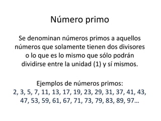 Número primo 
Se denominan números primos a aquellos 
números que solamente tienen dos divisores 
o lo que es lo mismo que sólo podrán 
dividirse entre la unidad (1) y sí mismos. 
Ejemplos de números primos: 
2, 3, 5, 7, 11, 13, 17, 19, 23, 29, 31, 37, 41, 43, 
47, 53, 59, 61, 67, 71, 73, 79, 83, 89, 97… 
