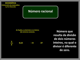 DICIONÁTICA
O dicionário da matemática
     by Prof. Materaldo


                                             Número racional




                          As frações, os decimais e os inteiros
                                 são números racionais.                   Número que
                                                                       resulta da divisão
                                                                        de dois números
              3
                               0,12               –8              27   inteiros, na qual o
              4
                                                                       divisor é diferente
                                                                             de zero.
 