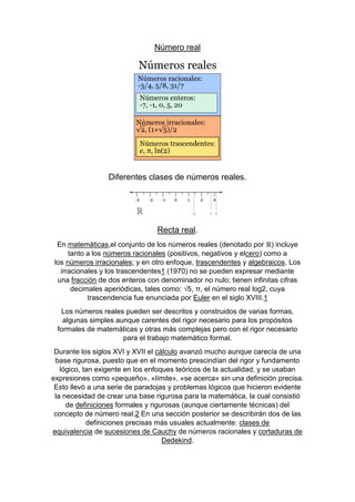 Número real
Diferentes clases de números reales.
Recta real.
En matemáticas,el conjunto de los números reales (denotado por ℝ) incluye
tanto a los números racionales (positivos, negativos y elcero) como a
los números irracionales; y en otro enfoque, trascendentes y algebraicos. Los
irracionales y los trascendentes1 (1970) no se pueden expresar mediante
una fracción de dos enteros con denominador no nulo; tienen infinitas cifras
decimales aperiódicas, tales como: √5, π, el número real log2, cuya
trascendencia fue enunciada por Euler en el siglo XVIII.1
Los números reales pueden ser descritos y construidos de varias formas,
algunas simples aunque carentes del rigor necesario para los propósitos
formales de matemáticas y otras más complejas pero con el rigor necesario
para el trabajo matemático formal.
Durante los siglos XVI y XVII el cálculo avanzó mucho aunque carecía de una
base rigurosa, puesto que en el momento prescindían del rigor y fundamento
lógico, tan exigente en los enfoques teóricos de la actualidad, y se usaban
expresiones como «pequeño», «límite», «se acerca» sin una definición precisa.
Esto llevó a una serie de paradojas y problemas lógicos que hicieron evidente
la necesidad de crear una base rigurosa para la matemática, la cual consistió
de definiciones formales y rigurosas (aunque ciertamente técnicas) del
concepto de número real.2 En una sección posterior se describirán dos de las
definiciones precisas más usuales actualmente: clases de
equivalencia de sucesiones de Cauchy de números racionales y cortaduras de
Dedekind.
 