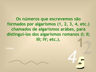 Os números que escrevemos são formados por algarismos (1, 2, 3, 4, etc.) chamados de algarismos arábes, para distingui-los dos algarismos romanos (I; II; III; IV; etc.). 013456… 1 2 4 5 