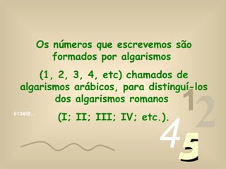 Os números que escrevemos são formados por algarismos (1, 2, 3, 4, etc) chamados de algarismos arábicos, para distinguí-los dos algarismos romanos (I; II; III; IV; etc.). 013456… 1 2 4 5