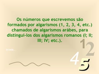 Os números que escrevemos são
formados por algarismos (1, 2, 3, 4, etc.)
  chamados de algarismos arábes, para
distingui-los dos algarismos romanos (I; II;

                                     1
                                 2
                III; IV; etc.).




                               45
013456…
 