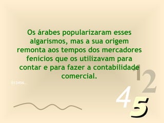 Os árabes popularizaram esses
      algarismos, mas a sua origem
  remonta aos tempos dos mercadores
     fenícios que os utilizavam para

                                   1
                                2
   contar e para fazer a contabilidade
               comercial.
013456…




                              45
 