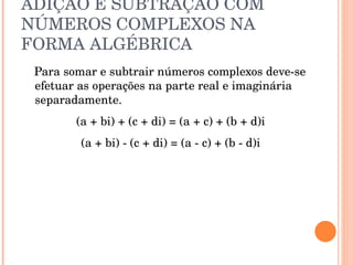 ADIÇÃO E SUBTRAÇÃO COM NÚMEROS COMPLEXOS NA FORMA ALGÉBRICA Para somar e subtrair números complexos deve-se efetuar as operações na parte real e imaginária separadamente. (a + bi) + (c + di) = (a + c) + (b + d)i  (a + bi) - (c + di) = (a - c) + (b - d)i  