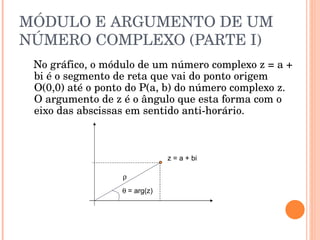 MÓDULO E ARGUMENTO DE UM NÚMERO COMPLEXO (PARTE I) No gráfico, o módulo de um número complexo z = a + bi é o segmento de reta que vai do ponto origem O(0,0) até o ponto do P(a, b) do número complexo z. O argumento de z é o ângulo que esta forma com o eixo das abscissas em sentido anti-horário. z = a + bi     = arg(z) 