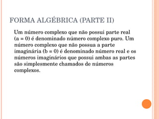 FORMA ALGÉBRICA (PARTE II) Um número complexo que não possui parte real (a = 0) é denominado número complexo puro. Um número complexo que não possua a parte imaginária (b = 0) é denominado número real e os números imaginários que possui ambas as partes são simplesmente chamados de números complexos. 