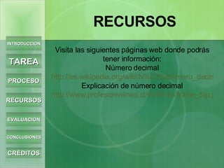 INTRODUCCIÓN TAREA PROCESO RECURSOS EVALUACIÓN CONCLUSIONES CRÉDITOS RECURSOS Visita las siguientes páginas web donde podrás tener información: Número decimal http://es.wikipedia.org/wiki/N%C3%BAmero_decimal Explicación de número decimal http://www.profesorenlinea.cl/swf/links/frame_top.php?dest=http%3A//www.profesorenlinea.cl/matematica/Decimales.htm 