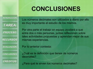 INTRODUCCIÓN TAREA PROCESO RECURSOS EVALUACIÓN CONCLUSIONES CRÉDITOS CONCLUSIONES Los números decimales son utilizados a diario por ello es muy importante el estudio de los mismos. Por otra parte el trabajo en equipo ayudará a que entre dos o más personas, juntas reflexionen sobre tales actividades propuestas y aprendan mejor de sus mismas experiencias. Por lo anterior contesta: ¿Cuál es la definición que tienes de números decimales? ¿Para qué te sirven los números decimales?  