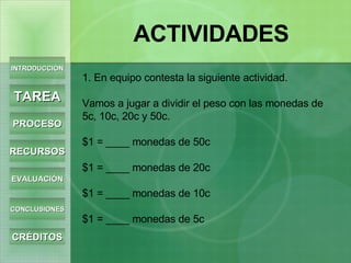 1. En equipo contesta la siguiente actividad. Vamos a jugar a dividir el peso con las monedas de 5c, 10c, 20c y 50c. $1 = ____ monedas de 50c $1 = ____ monedas de 20c $1 = ____ monedas de 10c $1 = ____ monedas de 5c   INTRODUCCIÓN TAREA PROCESO RECURSOS EVALUACIÓN CONCLUSIONES CRÉDITOS ACTIVIDADES 