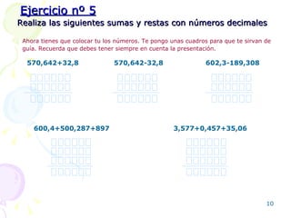 Realiza las siguientes sumas y restas con números decimales Ejercicio nº 5 Ahora tienes que colocar tu los números. Te pongo unas cuadros para que te sirvan de guía. Recuerda que debes tener siempre en cuenta la presentación.   570,642+32,8 570,642-32,8 602,3-189,308 600,4+500,287+897 3,577+0,457+35,06 