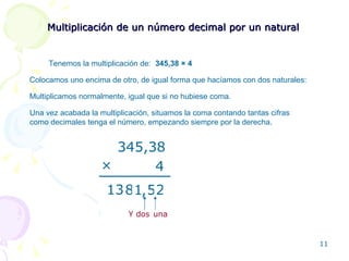 Multiplicación de un número decimal por un natural Tenemos la multiplicación de:  345,38  × 4 Colocamos uno encima de otro, de igual forma que hacíamos con dos naturales: 345,38 4 × 2 5 1 8 13 , Multiplicamos normalmente, igual que si no hubiese coma. Una vez acabada la multiplicación, situamos la coma contando tantas cifras como decimales tenga el número, empezando siempre por la derecha. una Y dos 