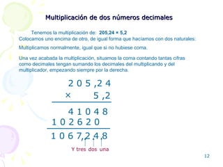 Multiplicación de dos números decimales Tenemos la multiplicación de:  205,24  × 5,2 Colocamos uno encima de otro, de igual forma que hacíamos con dos naturales: 2 0 5 ,2 4 5 ,2 × 1 0 2 6 2 0 4 1 0 4 8 , Multiplicamos normalmente, igual que si no hubiese coma. Una vez acabada la multiplicación, situamos la coma contando tantas cifras como decimales tengan sumando los decimales del multiplicando y del multiplicador, empezando siempre por la derecha. una Y tres 1 0 6 7 2 4 8 dos 