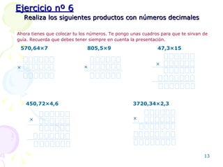 Realiza los siguientes productos con números decimales Ahora tienes que colocar tu los números. Te pongo unas cuadros para que te sirvan de guía. Recuerda que debes tener siempre en cuenta la presentación.   570,64 × 7 805,5 × 9 47,3 ×15 450,72 ×4,6 3720,34 ×2,3 Ejercicio nº 6 × × × × × 