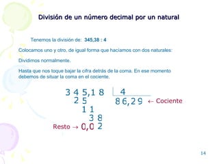 División de un número decimal por un natural Tenemos la división de:  345,38 :  4 Colocamos uno y otro, de igual forma que hacíamos con dos naturales: 3 4 5,1 8 4 2 5 3 8 , Dividimos normalmente. Hasta que nos toque bajar la cifra detrás de la coma. En ese momento debemos de situar la coma en el cociente. 2 1 1 6 8 9 2 0 0 , Resto      Cociente 