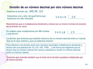 División de un número decimal por otro número decimal Tenemos la división de:   345,18 :  2,5 Colocamos uno y otro, de igual forma que hacíamos con dos naturales: Tenemos que recordar también que el resto de la división quedaba multiplicado por el mismo número. Para efectuar una división entre dos números decimales multiplicamos dividendo y divisor por una potencia de 10, (10, 100, 1000, ...) de forma que hagamos que el divisor sea un número natural (sin coma) y pasamos a dividir un número decimal entre un número natural. En nuestro caso multiplicamos por  10  a ambos y que ocurre: La división que tenemos que resolver ahora es de un número decimal entre un natural. Que es el caso anterior y que ya sabemos resolver. Recordamos que si multiplicamos dividendo y divisor por un mismo número el cociente de la división no varía. 3 4 5 1,8 2 5 3 4 5,1 8 2,5 