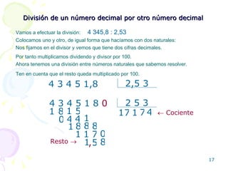División de un número decimal por otro número decimal Vamos a efectuar la división:  4 345,8 :  2,53 Colocamos uno y otro, de igual forma que hacíamos con dos naturales: 4 3 4 5 1,8 2,5 3 1 1 8 1 1 Ahora tenemos una división entre números naturales que sabemos resolver. Ten en cuenta que el resto queda multiplicado por 100. 7 4 4 7 8 4 1 , Resto      Cociente Nos fijamos en el divisor y vemos que tiene dos cifras decimales.  Por tanto multiplicamos dividendo y divisor por 100. 4 3 4 5 1 8  0 2 5 3 8 5 0 1 8 7 1 1 0 8 5 1 