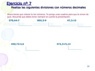 Realiza las siguientes divisiones con números decimales Ahora tienes que colocar tu los números. Te pongo unas cuadros para que te sirvan de guía. Recuerda que debes tener siempre en cuenta la presentación.   570,64 : 7 805,5 : 9 47,3 :15 450,72 :4,6 372,3 ×5,12 Ejercicio nº 7 