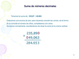 Suma de números decimales Tenemos la suma de:  235,87  +  49,063 Colocamos uno encima de otro, pero haciendo coincidir las comas, de la forma: 235,89 49,063 + 3 5 9 4 8 2 , Sumamos normalmente, acordándonos de situar la coma en la misma vertical. Si no coincide el número de cifras, completamos con ceros. 0 0 